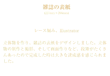 雑誌の表紙 (227mm×266mm) レース編み、Illustrator 立体物を作り、雑誌の表紙をデザインしました。立体物の制作と撮影、そして画面作りなど、段階がたくさんあったので完成した時は大きな達成感を感じられました。