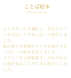 ことば絵本 （120mm×120mm） 五十音の一行を選択し、自分でテーマを設定してそれに沿って制作しました。 私は様々な種類のカエルを紹介する「は行」の絵本を作りました。 イラストを５種類描き、それぞれの生態を知ることができる絵本にしました。 