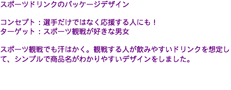 スポーツドリンクのパッケージデザイン コンセプト：選手だけではなく応援する人にも！ ターゲット：スポーツ観戦が好きな男女 スポーツ観戦でも汗はかく。観戦する人が飲みやすいドリンクを想定して、シンプルで商品名がわかりやすいデザインをしました。