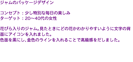 ジャムのパッケージデザイン コンセプト：少し特別な毎日の楽しみ ターゲット：20〜40代の女性 花びら入りのジャム。見たときにどの花かわかりやすいように文字の背面にアイコンを入れました。 色面を黒にし、金色のラインを入れることで高級感をだしました。