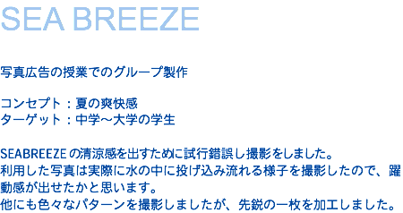 SEA BREEZE 写真広告の授業でのグループ製作 コンセプト：夏の爽快感 ターゲット：中学〜大学の学生  SEABREEZEの清涼感を出すために試行錯誤し撮影をしました。 利用した写真は実際に水の中に投げ込み流れる様子を撮影したので、躍動感が出せたかと思います。 他にも色々なパターンを撮影しましたが、先鋭の一枚を加工しました。