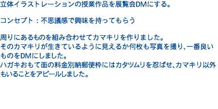 立体イラストレーションの授業作品を展覧会DMにする。 コンセプト：不思議感で興味を持ってもらう  周りにあるものを組み合わせてカマキリを作りました。 そのカマキリが生きているように見えるか何枚も写真を撮り、一番良いものをDMにしました。 ハガキおもて面の料金別納郵便枠にはカタツムリを忍ばせ、カマキリ以外もいることをアピールしました。