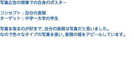 写真広告の授業での自身のポスター コンセプト：自分の表現 ターゲット：中学〜大学の学生 写真を取るのが好きで、自分の表現は写真だと思いました。 なので色々なタイプの写真を使い、表現の幅をアピールしています。