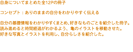 自身についてまとめた全12Pの冊子 コンセプト：ありのままの自分をわかりやすく伝える 自分の基礎情報をわかりやすくまとめ、好きなものごとを紹介した冊子。 読み進めると時間経過がわかるよう、亀のイラストを移動させた。 好きな写真とイラストを利用し、自分らしさを紹介した。