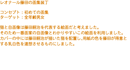 レオナール藤田の画集装丁 コンセプト：初めての画集 ターゲット：全年齢男女 猫と自画像は藤田嗣治を代表する絵画だと考えました。 そのため一番画家の自画像とわかりやすいこの絵画を利用しました。 カバーの中には藤田嗣治が描いた猫を配置し、用紙の色を藤田が得意とする乳白色を連想させるものにしました。