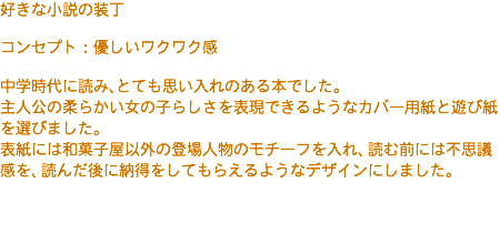好きな小説の装丁 コンセプト：優しいワクワク感 中学時代に読み、とても思い入れのある本でした。 主人公の柔らかい女の子らしさを表現できるようなカバー用紙と遊び紙を選びました。 表紙には和菓子屋以外の登場人物のモチーフを入れ、読む前には不思議感を、読んだ後に納得をしてもらえるようなデザインにしました。