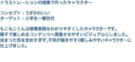 イラストレーションの授業で作ったキャラクター コンセプト：うざかわいい ターゲット：小学生〜親世代 もこもこくんは感情表現をわかりやすくしたキャラクターです。 親子で楽しめるコンテンツへ発展させやすいビジュアルにしました。 決まった形を定めすぎず、子供が描きやすく親しみやすいキャラクターに仕上げました。